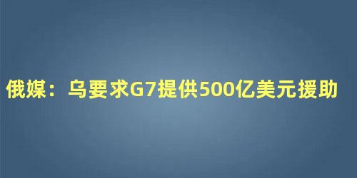 俄媒：乌要求G7提供500亿美元援助，乌要求将俄排除在联合国会员国外